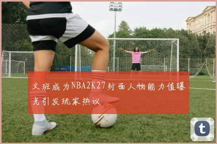 文班成为NBA2K27封面人物能力值曝光引发玩家热议